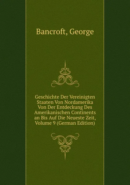 Обложка книги Geschichte Der Vereinigten Staaten Von Nordamerika Von Der Entdeckung Des Amerikanischen Continents an Bis Auf Die Neueste Zeit, Volume 9 (German Edition), George Bancroft