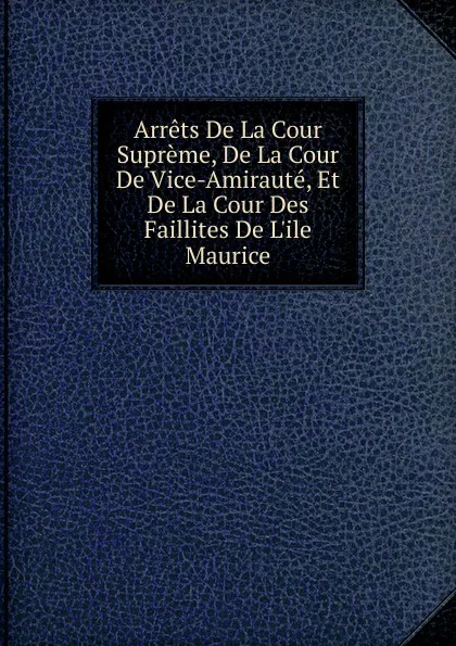 Обложка книги Arrets De La Cour Supreme, De La Cour De Vice-Amiraute, Et De La Cour Des Faillites De L.ile Maurice, 