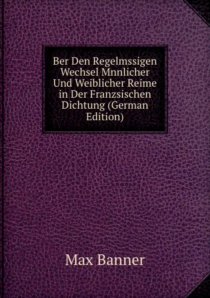 Обложка книги Ber Den Regelmssigen Wechsel Mnnlicher Und Weiblicher Reime in Der Franzsischen Dichtung (German Edition), Max Banner