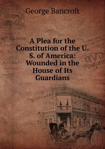 Обложка книги A Plea for the Constitution of the U.S. of America: Wounded in the House of Its Guardians, George Bancroft