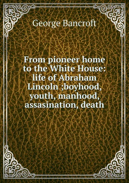Обложка книги From pioneer home to the White House: life of Abraham Lincoln ;boyhood, youth, manhood, assasination, death, George Bancroft