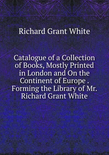 Обложка книги Catalogue of a Collection of Books, Mostly Printed in London and On the Continent of Europe . Forming the Library of Mr. Richard Grant White, Richard Grant White