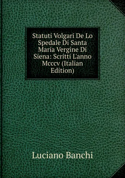 Обложка книги Statuti Volgari De Lo Spedale Di Santa Maria Vergine Di Siena: Scritti L.anno Mcccv (Italian Edition), Luciano Banchi