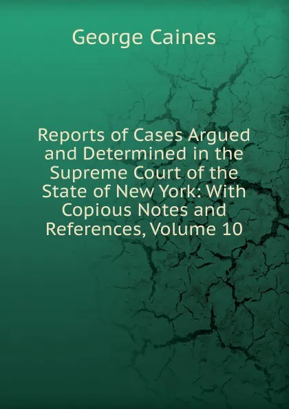 Обложка книги Reports of Cases Argued and Determined in the Supreme Court of the State of New York: With Copious Notes and References, Volume 10, George Caines