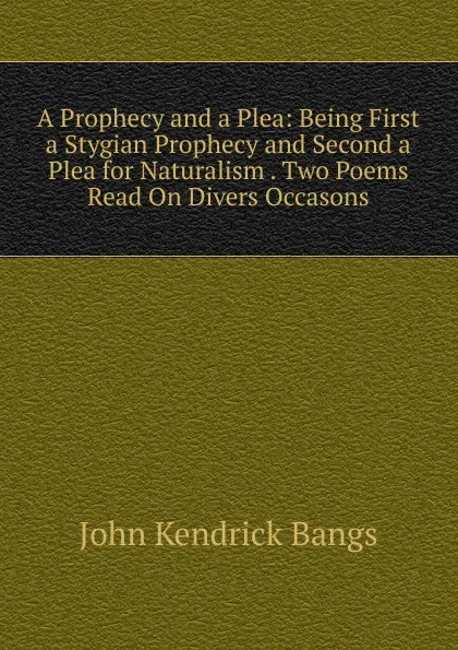 Обложка книги A Prophecy and a Plea: Being First a Stygian Prophecy and Second a Plea for Naturalism . Two Poems Read On Divers Occasons, Bangs John Kendrick