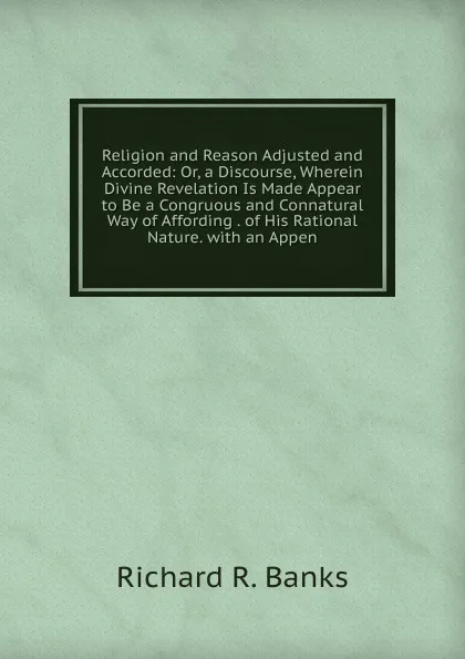 Обложка книги Religion and Reason Adjusted and Accorded: Or, a Discourse, Wherein Divine Revelation Is Made Appear to Be a Congruous and Connatural Way of Affording . of His Rational Nature. with an Appen, Richard R. Banks