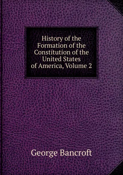 Обложка книги History of the Formation of the Constitution of the United States of America, Volume 2, George Bancroft