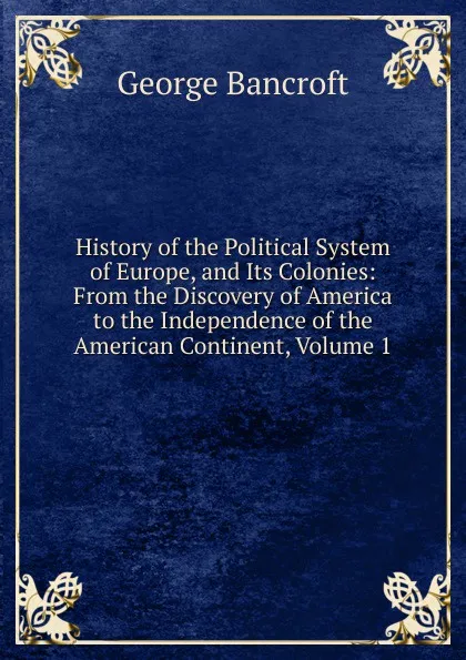 Обложка книги History of the Political System of Europe, and Its Colonies: From the Discovery of America to the Independence of the American Continent, Volume 1, George Bancroft