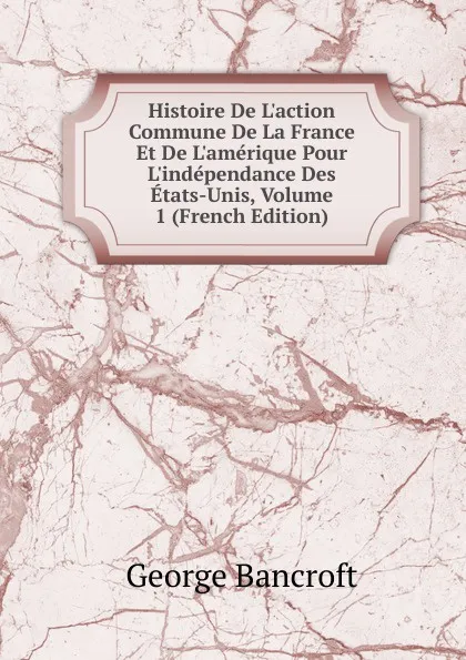Обложка книги Histoire De L.action Commune De La France Et De L.amerique Pour L.independance Des Etats-Unis, Volume 1 (French Edition), George Bancroft
