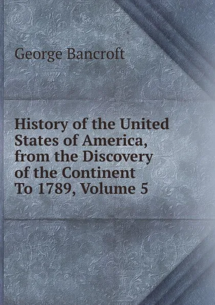 Обложка книги History of the United States of America, from the Discovery of the Continent To 1789, Volume 5, George Bancroft