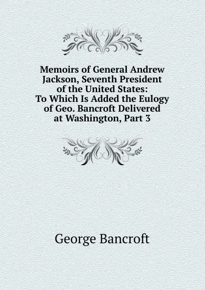 Обложка книги Memoirs of General Andrew Jackson, Seventh President of the United States: To Which Is Added the Eulogy of Geo. Bancroft Delivered at Washington, Part 3, George Bancroft