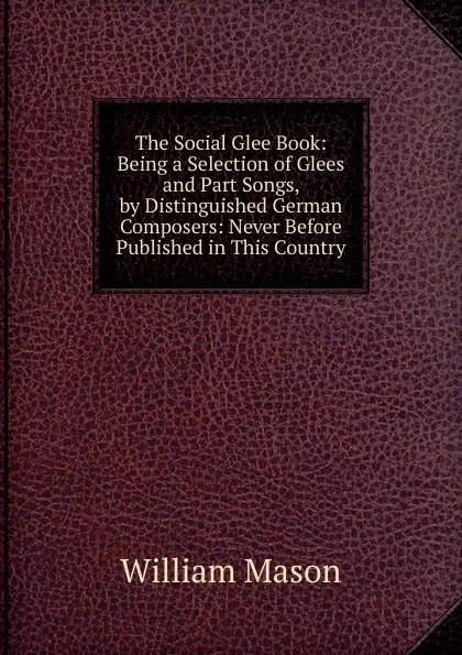 Обложка книги The Social Glee Book: Being a Selection of Glees and Part Songs, by Distinguished German Composers: Never Before Published in This Country, William Mason