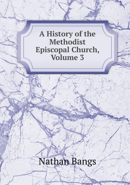 Обложка книги A History of the Methodist Episcopal Church, Volume 3, Nathan Bangs