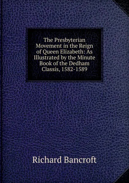 Обложка книги The Presbyterian Movement in the Reign of Queen Elizabeth: As Illustrated by the Minute Book of the Dedham Classis, 1582-1589, Richard Bancroft