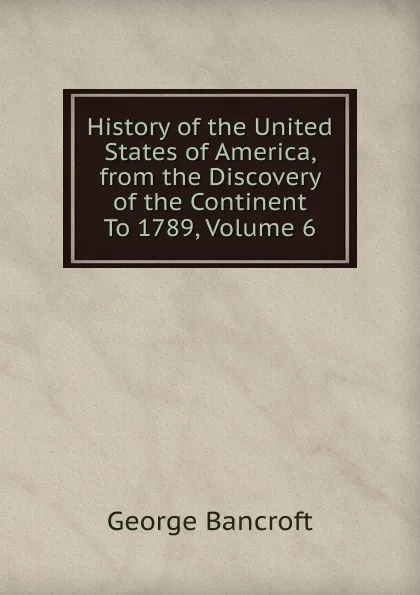 Обложка книги History of the United States of America, from the Discovery of the Continent To 1789, Volume 6, George Bancroft