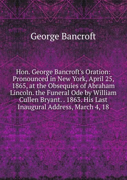 Обложка книги Hon. George Bancroft.s Oration: Pronounced in New York, April 25, 1865, at the Obsequies of Abraham Lincoln. the Funeral Ode by William Cullen Bryant. . 1863. His Last Inaugural Address, March 4, 18, George Bancroft