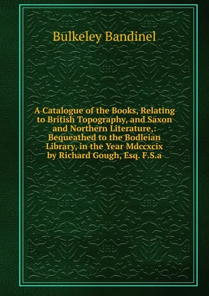 Обложка книги A Catalogue of the Books, Relating to British Topography, and Saxon and Northern Literature,: Bequeathed to the Bodleian Library, in the Year Mdccxcix by Richard Gough, Esq. F.S.a., Bulkeley Bandinel