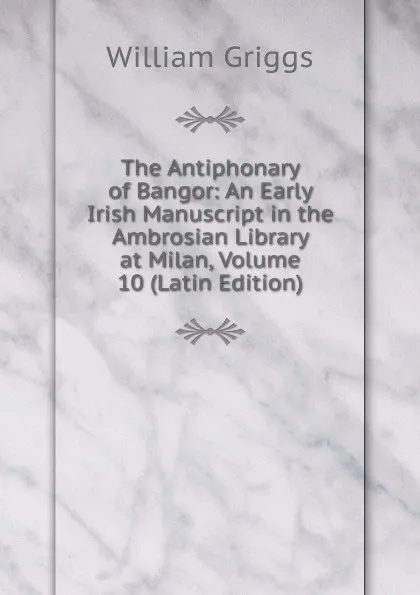 Обложка книги The Antiphonary of Bangor: An Early Irish Manuscript in the Ambrosian Library at Milan, Volume 10 (Latin Edition), Griggs, William, 1832-1911