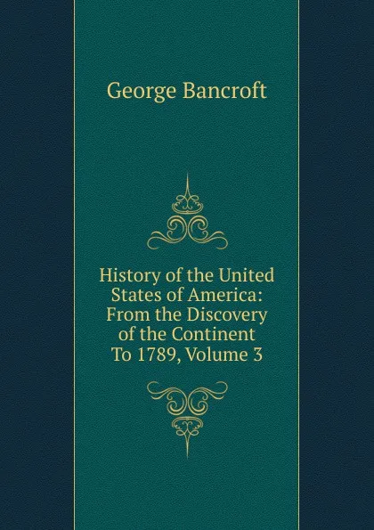 Обложка книги History of the United States of America: From the Discovery of the Continent To 1789, Volume 3, George Bancroft