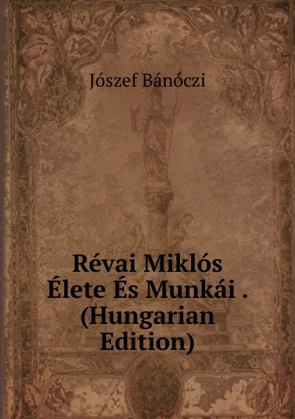 Обложка книги Revai Miklos Elete Es Munkai . (Hungarian Edition), Jószef Bánóczi