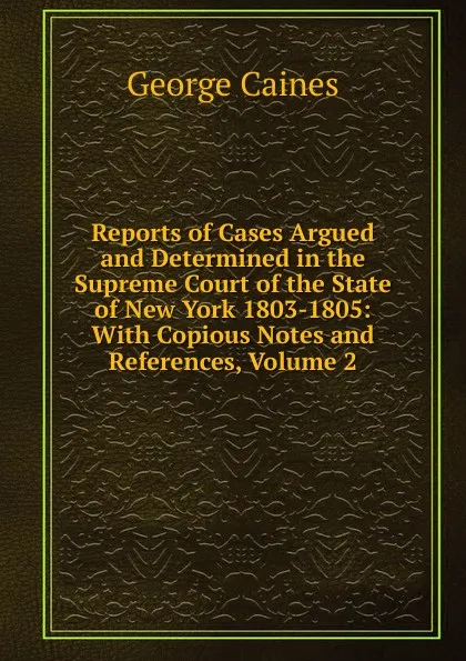 Обложка книги Reports of Cases Argued and Determined in the Supreme Court of the State of New York 1803-1805: With Copious Notes and References, Volume 2, George Caines