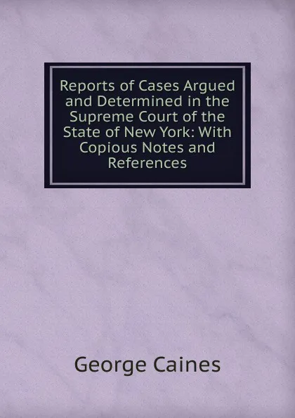 Обложка книги Reports of Cases Argued and Determined in the Supreme Court of the State of New York: With Copious Notes and References, George Caines