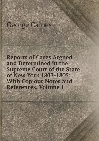 Обложка книги Reports of Cases Argued and Determined in the Supreme Court of the State of New York 1803-1805: With Copious Notes and References, Volume 1, George Caines