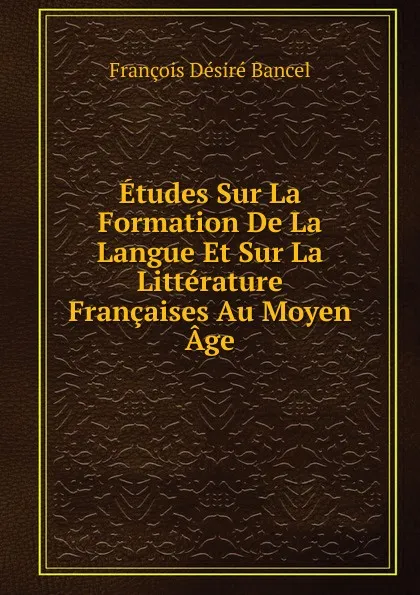 Обложка книги Etudes Sur La Formation De La Langue Et Sur La Litterature Francaises Au Moyen Age, François Désiré Bancel