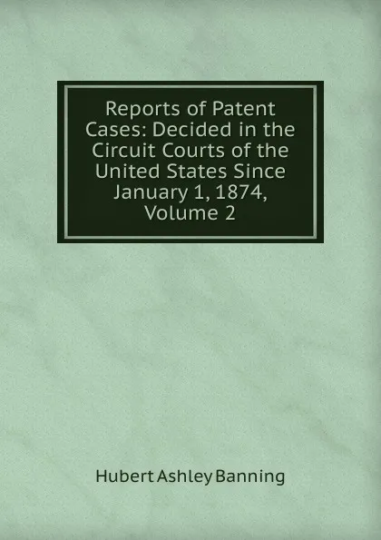 Обложка книги Reports of Patent Cases: Decided in the Circuit Courts of the United States Since January 1, 1874, Volume 2, Hubert Ashley Banning