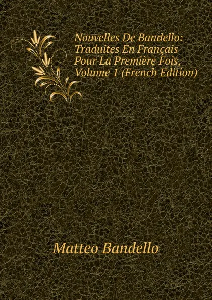 Обложка книги Nouvelles De Bandello: Traduites En Francais Pour La Premiere Fois, Volume 1 (French Edition), Matteo Bandello