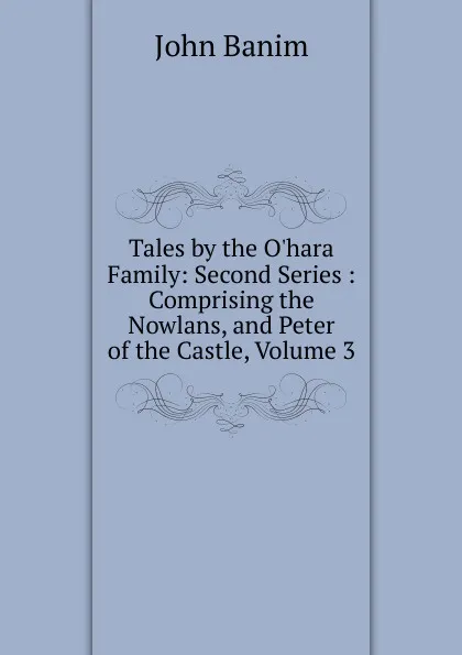 Обложка книги Tales by the O.hara Family: Second Series : Comprising the Nowlans, and Peter of the Castle, Volume 3, John Banim