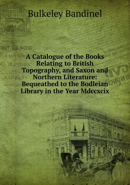 Обложка книги A Catalogue of the Books Relating to British Topography, and Saxon and Northern Literature: Bequeathed to the Bodleian Library in the Year Mdccxcix, Bulkeley Bandinel