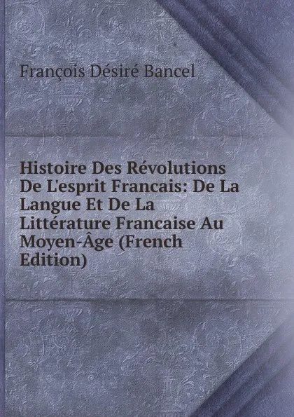 Обложка книги Histoire Des Revolutions De L.esprit Francais: De La Langue Et De La Litterature Francaise Au Moyen-Age (French Edition), François Désiré Bancel