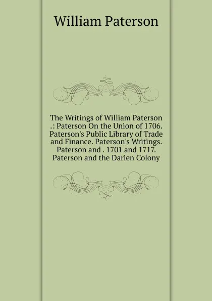 Обложка книги The Writings of William Paterson .: Paterson On the Union of 1706. Paterson.s Public Library of Trade and Finance. Paterson.s Writings. Paterson and . 1701 and 1717. Paterson and the Darien Colony, William Paterson