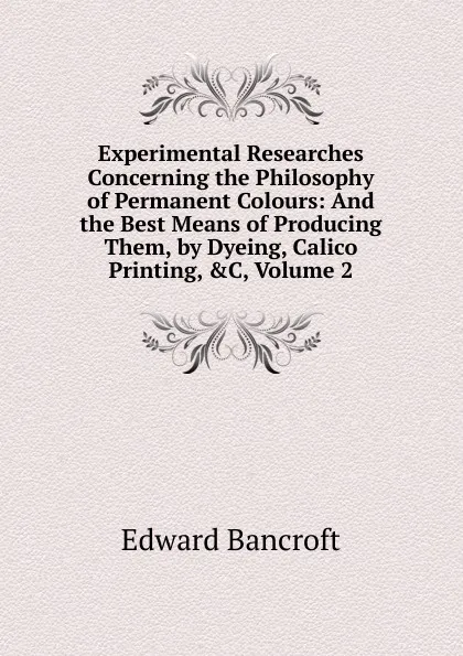 Обложка книги Experimental Researches Concerning the Philosophy of Permanent Colours: And the Best Means of Producing Them, by Dyeing, Calico Printing, .C, Volume 2, Edward Bancroft
