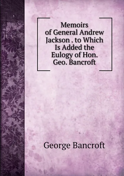 Обложка книги Memoirs of General Andrew Jackson . to Which Is Added the Eulogy of Hon. Geo. Bancroft, George Bancroft
