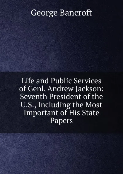 Обложка книги Life and Public Services of Genl. Andrew Jackson: Seventh President of the U.S., Including the Most Important of His State Papers, George Bancroft