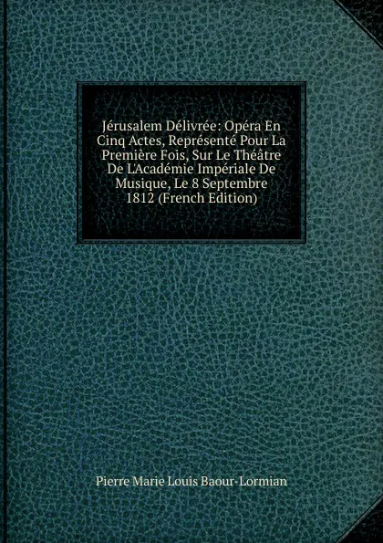 Обложка книги Jerusalem Delivree: Opera En Cinq Actes, Represente Pour La Premiere Fois, Sur Le Theatre De L.Academie Imperiale De Musique, Le 8 Septembre 1812 (French Edition), Pierre Marie Louis Baour-Lormian