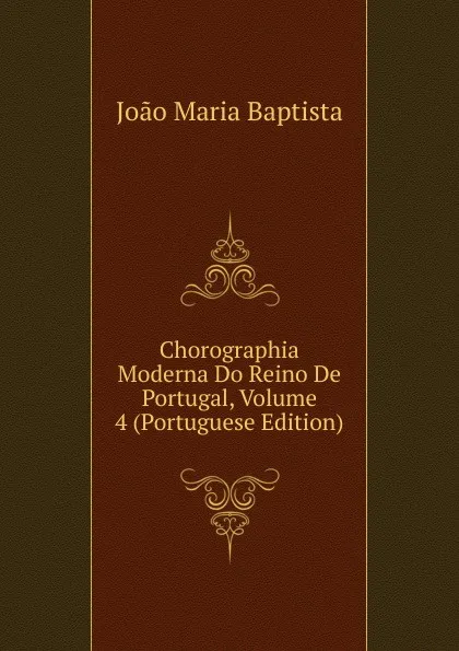 Обложка книги Chorographia Moderna Do Reino De Portugal, Volume 4 (Portuguese Edition), João Maria Baptista