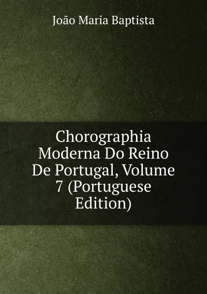 Обложка книги Chorographia Moderna Do Reino De Portugal, Volume 7 (Portuguese Edition), João Maria Baptista