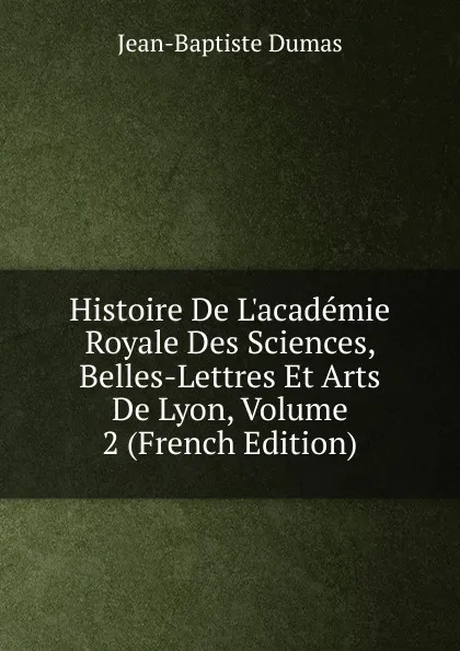 Обложка книги Histoire De L.academie Royale Des Sciences, Belles-Lettres Et Arts De Lyon, Volume 2 (French Edition), Jean-Baptiste Dumas