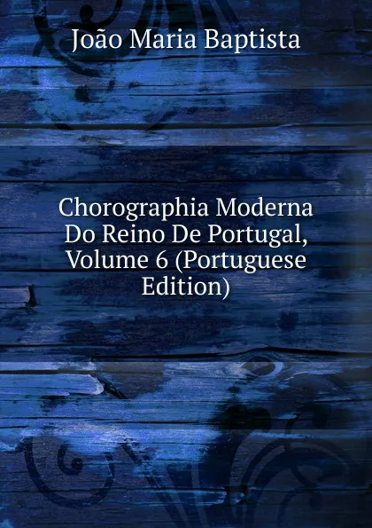 Обложка книги Chorographia Moderna Do Reino De Portugal, Volume 6 (Portuguese Edition), João Maria Baptista