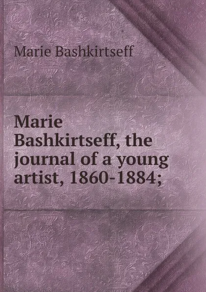 Обложка книги Marie Bashkirtseff, the journal of a young artist, 1860-1884;, Marie Bashkirtseff