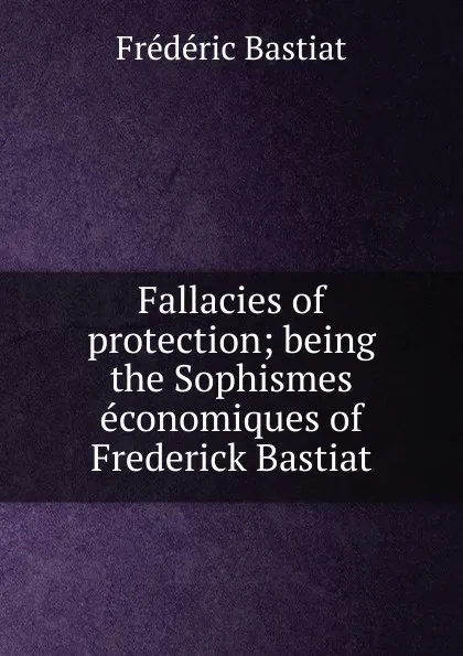 Обложка книги Fallacies of protection; being the Sophismes economiques of Frederick Bastiat, FREDERIC BASTIAT