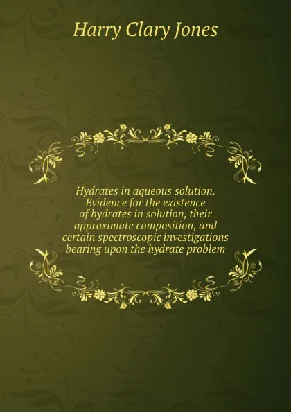 Обложка книги Hydrates in aqueous solution. Evidence for the existence of hydrates in solution, their approximate composition, and certain spectroscopic investigations bearing upon the hydrate problem, Jones Harry Clary