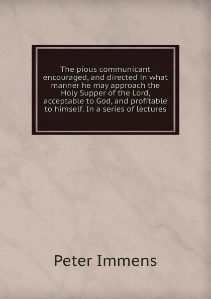 Обложка книги The pious communicant encouraged, and directed in what manner he may approach the Holy Supper of the Lord, acceptable to God, and profitable to himself. In a series of lectures, Peter Immens