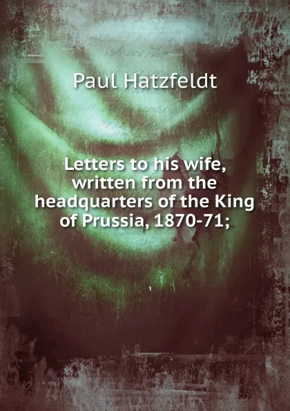 Обложка книги Letters to his wife, written from the headquarters of the King of Prussia, 1870-71;, Paul Hatzfeldt