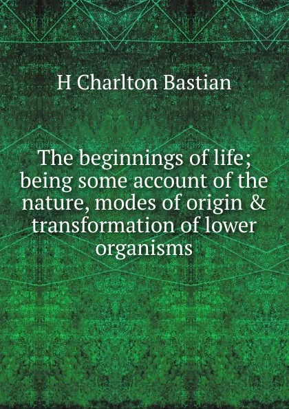 Обложка книги The beginnings of life; being some account of the nature, modes of origin . transformation of lower organisms, H Charlton Bastian