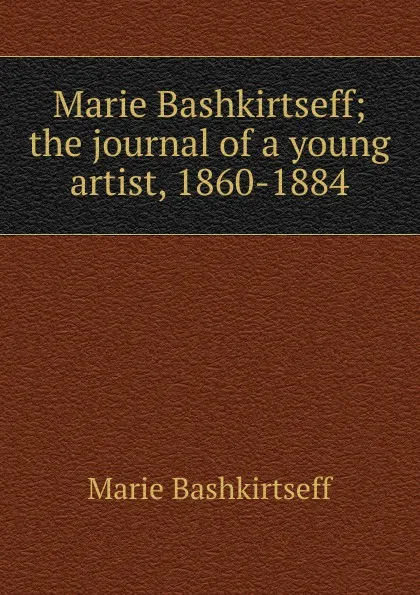 Обложка книги Marie Bashkirtseff; the journal of a young artist, 1860-1884, Marie Bashkirtseff