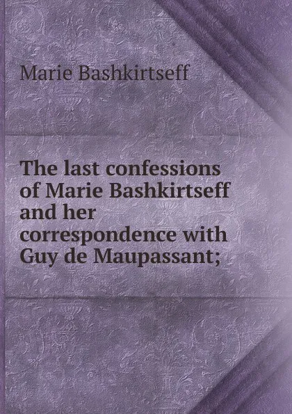 Обложка книги The last confessions of Marie Bashkirtseff and her correspondence with Guy de Maupassant;, Marie Bashkirtseff